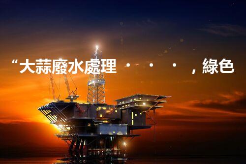 “大蒜廢水處理，綠色環(huán)保新篇章”